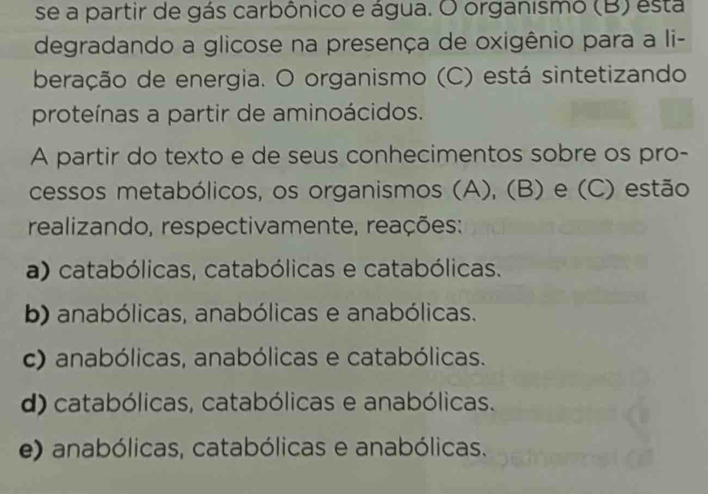 se a partir de gás carbônico e água. O organismo (B) esta
degradando a glicose na presença de oxigênio para a li-
beração de energia. O organismo (C) está sintetizando
proteínas a partir de aminoácidos.
A partir do texto e de seus conhecimentos sobre os pro-
cessos metabólicos, os organismos (A), (B) e (C) estão
realizando, respectivamente, reações:
a) catabólicas, catabólicas e catabólicas.
b) anabólicas, anabólicas e anabólicas.
c) anabólicas, anabólicas e catabólicas.
d) catabólicas, catabólicas e anabólicas.
e) anabólicas, catabólicas e anabólicas.