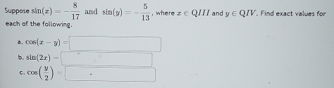 Suppose sin (x)=- 8/17  and sin (y)=- 5/13  , where x∈ QIII and y∈ QIV. Find exact values for 
each of the following. 
a. cos (x-y)=□
b. sin (2x)=□
C. cos ( y/2 )=□