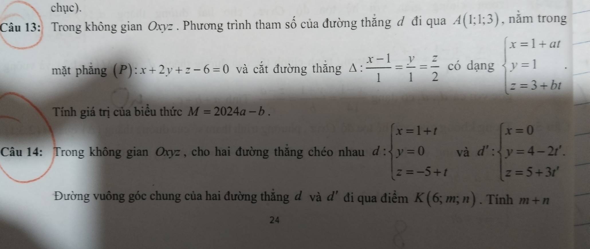 chục). 
Câu 13: Trong không gian Oxyz. Phương trình tham số của đường thắng đ đi qua A(1;1;3) , nằm trong 
mặt phẳng (P): x+2y+z-6=0 và cắt đường thắng △ : (x-1)/1 = y/1 = z/2  có dạng beginarrayl x=1+at y=1 z=3+btendarray.. 
Tính giá trị của biểu thức M=2024a-b. 
Câu 14: Trong không gian Oxyz , cho hai đường thắng chéo nhau d:beginarrayl x=1+t y=0 z=-5+tendarray. và d':beginarrayl x=0 y=4-2t' z=5+3t'endarray.
Đường vuông góc chung của hai đường thắng đ và d' đi qua điểm K(6;m;n). Tính m+n
24