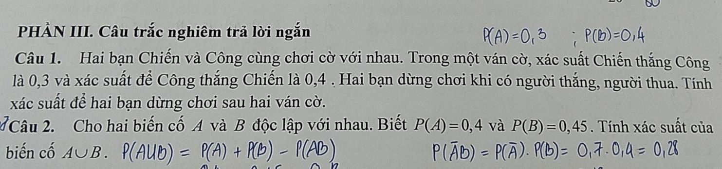 PHÀN III. Câu trắc nghiêm trả lời ngắn 
Câu 1. Hai bạn Chiến và Công cùng chơi cờ với nhau. Trong một ván cờ, xác suất Chiến thắng Công 
là 0, 3 và xác suất để Công thắng Chiến là 0, 4. Hai bạn dừng chơi khi có người thắng, người thua. Tính 
xác suất để hai bạn dừng chơi sau hai ván cờ. 
2 Câu 2. Cho hai biến cố A và B độc lập với nhau. Biết P(A)=0,4 và P(B)=0,45. Tính xác suất của 
biến cố A∪ B.