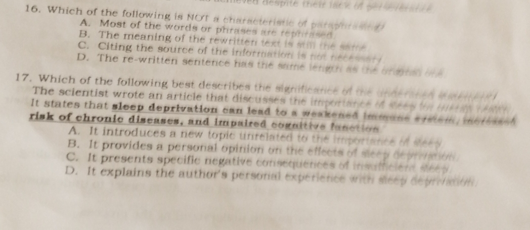 despité trei lack in ge t le r a t t e 
16. Which of the following is NOT a characteristic of paraphrasing?
A. Most of the words or phrases are rephrased.
B. The meaning of the rewritten text is still the same
C. Citing the source of the information is not necessary
D. The re-written sentence has the same length as the ongnd one
17. Which of the following best describes the significance of the unnerated imei r 
The scientist wrote an article that discusses the importance of Rees for tery teAY
It states that sleep deprivation can lead to a weakened immune system, meresssh 
risk of chronic diseases, and impaired cognitive function
A. It introduces a new topic unrelated to the importance of see y
B. It provides a personal opinion on the effects of sleep depration
C. It presents specific negative consequences of insufficient steey.
D. It explains the author's personal experience with sleep depranon.