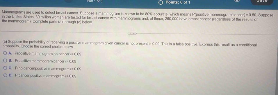 Mammograms are used to detect breast cancer. Suppose a mammogram is known to be 80% accurate, which means P(positive mammogram|canc er)=0.80. Suppose
in the United States, 39 million women are tested for breast cancer with mammograms and, of these, 260,000 have breast cancer (regardless of the results of
the mammogram). Complete parts (a) through (c) below.
(a) Suppose the probability of receiving a positive mammogram given cancer is not present is 0.09. This is a false positive. Express this result as a conditional
probability. Choose the correct choice below.
A. P(positive mammogram|no cancer) =0.09
B. P(positive mammogram|cancer) =0.09
C. P(no cancer|positive mammogram) =0.09
D. P(cancer|positive mammogram) =0.09