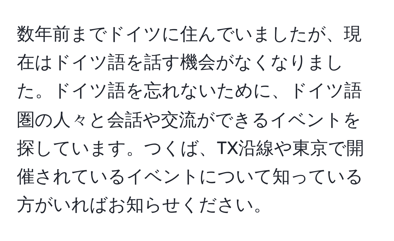 数年前までドイツに住んでいましたが、現在はドイツ語を話す機会がなくなりました。ドイツ語を忘れないために、ドイツ語圏の人々と会話や交流ができるイベントを探しています。つくば、TX沿線や東京で開催されているイベントについて知っている方がいればお知らせください。