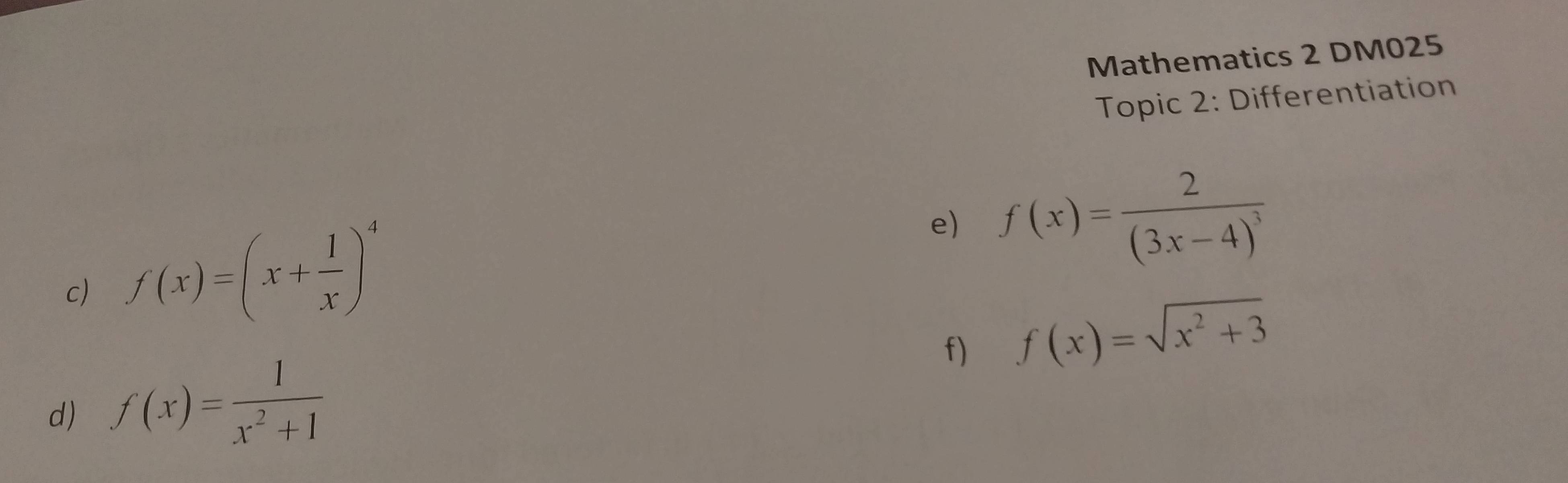 Mathematics 2 DM025 
Topic 2: Differentiation 
c) f(x)=(x+ 1/x )^4
e) f(x)=frac 2(3x-4)^3
f) f(x)=sqrt(x^2+3)
d) f(x)= 1/x^2+1 