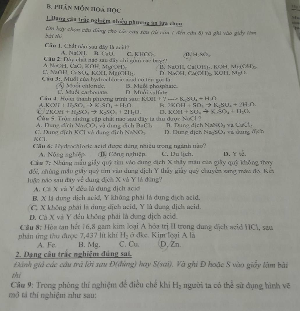 PHÂN MÔN HOá học
Hp
Ma
1.Dang câu trắc nghiệm nhiều phương án lựa chọn
2
Em hãy chọn câu đúng cho các cầu sau (từ cầu 1 đến câu 8) và ghi vào giấy làm
bài thi.
Câu 1. Chất nào sau đây là acid?
A. NaOH. B. CaO C. KHCO_3. D. H_2SO_4.
Câu 2: Dãy chất nào sau đây chỉ gồm các base?
A.NaOH, Ca O,KOH,Mg(OH)_2 B;NaOH,Ca(OH)_2,KOH,Mg(OH)_2.
C. NaOH. CaSO_4,KOH,Mg(OH)_2. 0.NaOH,Ca(OH)_2, KOH, MgO
Câu 3:. Muối của hydrochloric acid có tên gọi là:
A Muối chloride. B. Muối phosphate.
C. Muổi carbonate. D. Muổi sulfate.
Câu 4: Hoàn thành phương trình sau: KOH+?to K_2SO_4+H_2O
A.KOH+H_2SO_4to K_2SO_4+H_2O. B. 2KOH+SO_4to K_2SO_4+2H_2O.
C 2KOH+H_2SO_4to K_2SO_4+2H_2O. D. KOH+SO_4to K_2SO_4+H_2O.
Câu 5. Trộn những cặp chất nào sau đây ta thu được NaCl ?
A. Dung dich Na_2CO_3 và dung dịch BaCl_2. B. Dung dịch NaNO_3 và CaCl_2.
C. Dung dịch KCl và dung dịch NaNO_3. D. Dung dịch Na_2SO_4 và dung dịch
KCl.
Câu 6: Hydrochloric acid được dùng nhiều trong ngành nào?
A. Nông nghiệp. B. Công nghiệp. C. Du lịch. D. Y tế.
Câu 7: Nhúng mẫu giấy quỳ tím vào dung dịch X thấy màu của giấy quỳ không thay
đổi, nhúng mẫu giấy quỳ tím vảo dung dịch Y thấy giấy quỳ chuyển sang màu đò. Kết
luận nào sau đây về dung dịch X và Y là đúng?
A. Cả X và Y đều là dung dịch acid
B. X là dung dịch acid, Y không phải là dung dịch acid.
C. X không phải là dung dịch acid, Y là dung dịch acid.
D. Cả X và Y đều không phải là dung dịch acid.
Câu 8: Hòa tan hết 16,8 gam kim loại A hóa trị II trong dung dịch acid HCl, sau
phản ứng thu được 7,437 lít khí H_2 ở đkc. Kim loại A là
A. Fe. B. Mg. C. Cu. D, Zn.
2. Dạng câu trắc nghiệm đúng sai.
Đánh giá các câu trả lời sau Đ(đúng) hay S(sai). Và ghi Đ hoặc S vào giấy làm bài
thì
* Câu 9: Trong phòng thí nghiệm để điều chế khí H_2 người ta có thể sử dụng hình vẽ
mô tả thí nghiệm như sau: