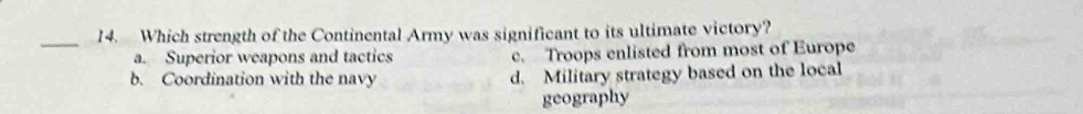 Which strength of the Continental Army was significant to its ultimate victory?
a. Superior weapons and tactics c. Troops enlisted from most of Europe
b. Coordination with the navy d. Military strategy based on the local
geography