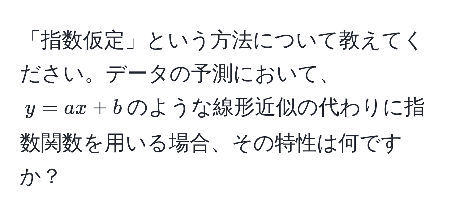 「指数仮定」という方法について教えてください。データの予測において、$y = ax + b$のような線形近似の代わりに指数関数を用いる場合、その特性は何ですか？