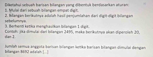 Diketahui sebuah barisan bilangan yang dibentuk berdasarkan aturan: 
1. Mulai dari sebuah bilangan empat digit. 
2. Bilangan berikutnya adalah hasil penjumlahan dari digit-digit bilangan 
sebelumnya. 
3. Berhenti ketika menghasilkan bilangan 1 digit. 
Contoh: jika dimulai dari bilangan 2495, maka berikutnya akan diperoleh 20, 
dan 2. 
Jumlah semua anggota barisan bilangan ketika barisan bilangan dimulai dengan 
bilangan 8692 adalah [...]