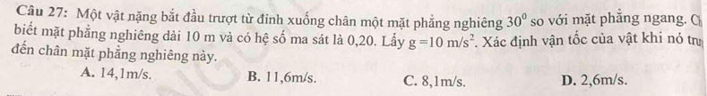 Một vật nặng bắt đầu trượt từ đỉnh xuống chân một mặt phẳng nghiêng 30° so với mặt phăng ngang. C
biết mặt phẳng nghiêng dài 10 m và có hệ số ma sát là 0,20. Lấy g=10m/s^2. Xác định vận tốc của vật khi nó trư
đến chân mặt phẳng nghiêng này.
A. 14,1m/s. B. 11,6m/s. C. 8,1m/s. D. 2,6m/s.