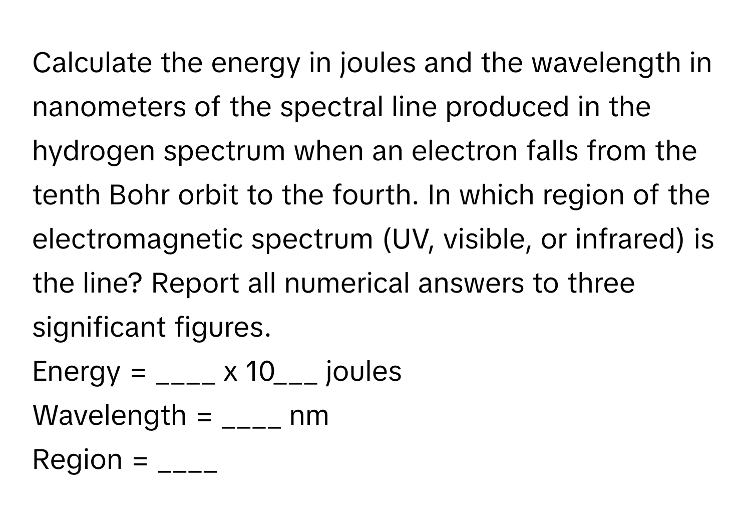 Calculate the energy in joules and the wavelength in nanometers of the spectral line produced in the hydrogen spectrum when an electron falls from the tenth Bohr orbit to the fourth. In which region of the electromagnetic spectrum (UV, visible, or infrared) is the line? Report all numerical answers to three significant figures.

Energy = ____ x 10___ joules
Wavelength = ____ nm
Region = ____