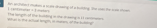 An architect makes a scale drawing of a building. She uses the scale shown.
1 centimete r=3 meters
The length of the building in the drawing is 11 centimeters. 
What is the actual length, in meters, of the building?