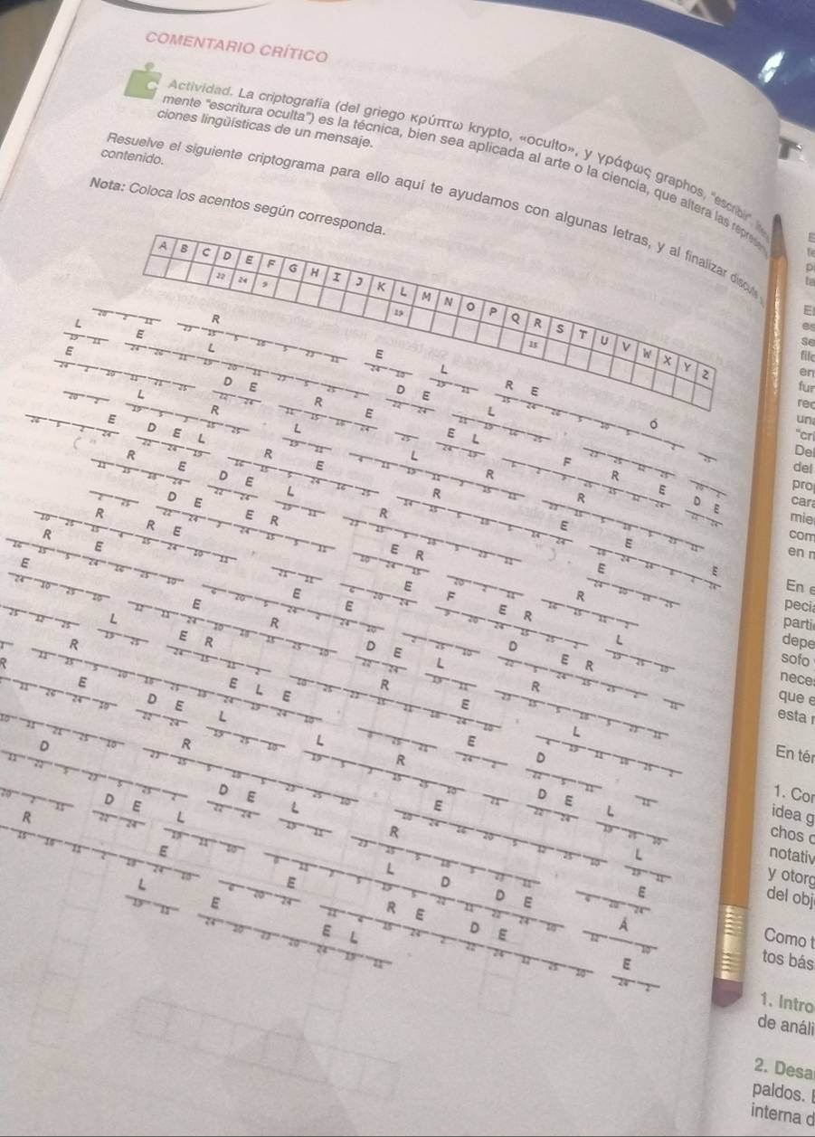 COMENTARIO CRÍTICO
ciones lingüísticas de un mensaje.
Actividad. La criptografía (del griegο κρύπττω κπуpto, «oculto», γ γράφως σraphos, 'escro' 
contenido.
mente "escritura oculta") es la técnica, bien sea aplicada al arte o la ciencia, que altera las repre
Resuelve el siguiente criptograma para ello aquí te ayudamos con algunas letras, y al finalizar diso t
Nota: Coloca los acentos según corresponda.
f
A s c 。 E F G H r ,
a 2 ,
K
M N
R
19 。 P Q R s T U
es
E
E
L
se
E file
W x Y
n
L
en
D
L
D
R E
fur
R E
L
rec
E
R E L
L
。
un
E D E L R
“crí
R
E
L
De
F a
R
del
E D E L
R pro
R
E
D E car
D E
R mie
R
E R
R
R
R E
E
24 E
com
E
E R
en r
E
E
E
E
ε En e
E F
R
E peci
L
E R
R parti
E R
D
L
R depe
。 E
L
E R
sofo
E
L
D E E R
R
nece
E
que e
< esta 
D
R
L
E
L
R
D
En tér
D E
E
D E
1. Cor
D E
L
R
L
L
idea g
R chos
E
notativ
L a
L
E
D
y otorg
E
D E
E
del obj
1 R E
E L
D E
A
Como t
E
tos bás
24
1. Intro
de análi
2. Desa
paldos.
interna d