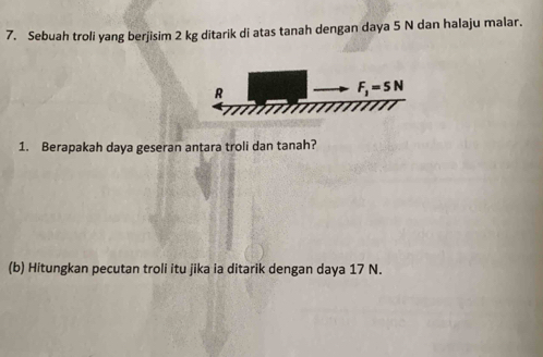 Sebuah troli yang berjisim 2 kg ditarik di atas tanah dengan daya 5 N dan halaju malar.
1. Berapakah daya geseran antara troli dan tanah?
(b) Hitungkan pecutan troli itu jika ia ditarik dengan daya 17 N.