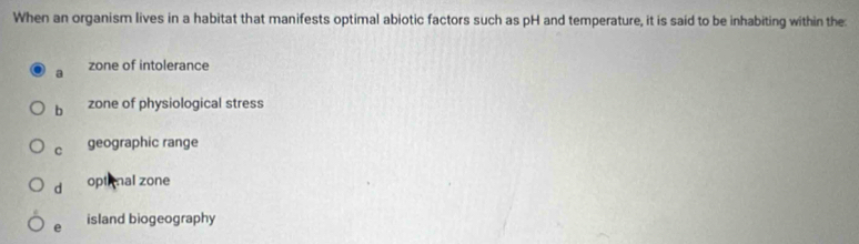 When an organism lives in a habitat that manifests optimal abiotic factors such as pH and temperature, it is said to be inhabiting within the:
a zone of intolerance
b zone of physiological stress
C geographic range
d opti nal zone
e island biogeography