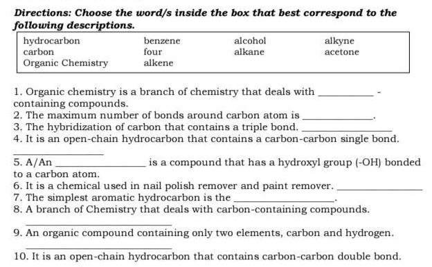 Directions: Choose the word/s inside the box that best correspond to the 
following descriptions. 
1. Organic chemistry is a branch of chemistry that deals with _- 
containing compounds. 
2. The maximum number of bonds around carbon atom is_ 
. 
3. The hybridization of carbon that contains a triple bond._ 
4. It is an open-chain hydrocarbon that contains a carbon-carbon single bond. 
_ 
5. A/An _is a compound that has a hydroxyl group (-OH) bonded 
to a carbon atom. 
6. It is a chemical used in nail polish remover and paint remover._ 
7. The simplest aromatic hydrocarbon is the_ 
. 
8. A branch of Chemistry that deals with carbon-containing compounds. 
_ 
9. An organic compound containing only two elements, carbon and hydrogen. 
_ 
10. It is an open-chain hydrocarbon that contains carbon-carbon double bond.