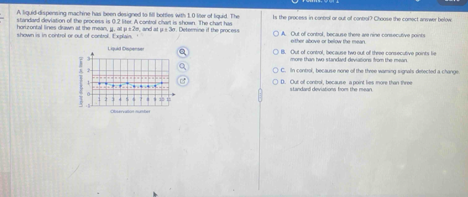 A liquid-dispensing machine has been designed to fill bottles with 1.0 liter of liquid. The Is the process in control or out of control? Choose the correct answer below
standard deviation of the process is 0.2 liter. A control chart is shown. The chart has
horizontal lines drawn at the mean, u, at mu ± 2sigma , and at mu ± 3sigma. Determine if the process A. Out of control, because there are nine consecutive points
shown is in control or out of control. Explain. either above or below the mean.
Liquid Dispenser B. Out of control, because two out of three consecutive points lie
3 more than two standard deviations from the mean.
2- C. In control, because none of the three warning signals detected a change
1 D. Out of control, because a point lies more than three
_ - . . . standard deviations from the mean.
o
2 3 5 6 7 8 10 11
-1
Observation number