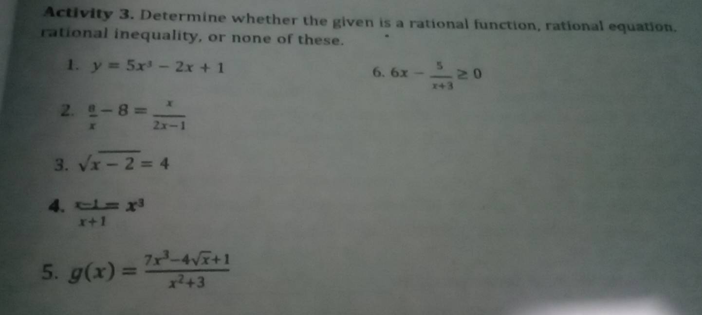 Activity 3. Determine whether the given is a rational function, rational equation. 
rational inequality, or none of these. 
1. y=5x^3-2x+1 6x- 5/x+3 ≥ 0
6. 
2.  8/x -8= x/2x-1 
3. sqrt(x-2)=4
4.  (x-1)/x+1 =x^3
5. g(x)= (7x^3-4sqrt(x)+1)/x^2+3 