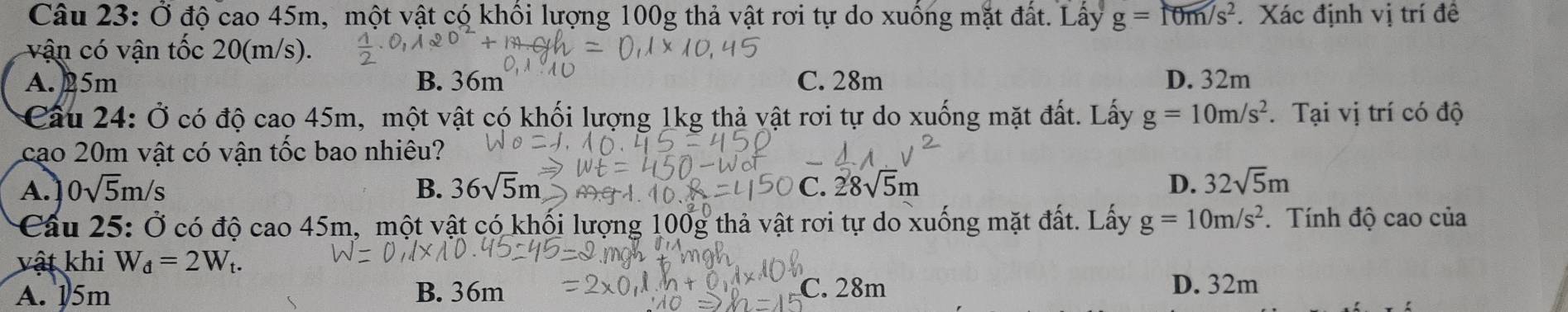 Ở độ cao 45m, một vật có khối lượng 100g thả vật rơi tự do xuống mặt đất. Lấy g=f0m/s^2. Xác định vị trí đề
vận có vận tốc 20(m/s).
A. 25m B. 36m C. 28m D. 32m
Cầu 24: Ở có độ cao 45m, một vật có khối lượng 1kg thả vật rơi tự do xuống mặt đất. Lấy g=10m/s^2. Tại vị trí có độ
cao 20m vật có vận tốc bao nhiêu?
A. ] 0sqrt(5)m/s B. 36sqrt(5)m C. 28sqrt(5)m D. 32sqrt(5)m
Cầu 25: Ở có độ cao 45m, một vật có khối lượng 100g thả vật rơi tự do xuống mặt đất. Lấy g=10m/s^2.Tính độ cao của
vật khi W_d=2W_t.
A. 15m B. 36m C. 28m D. 32m