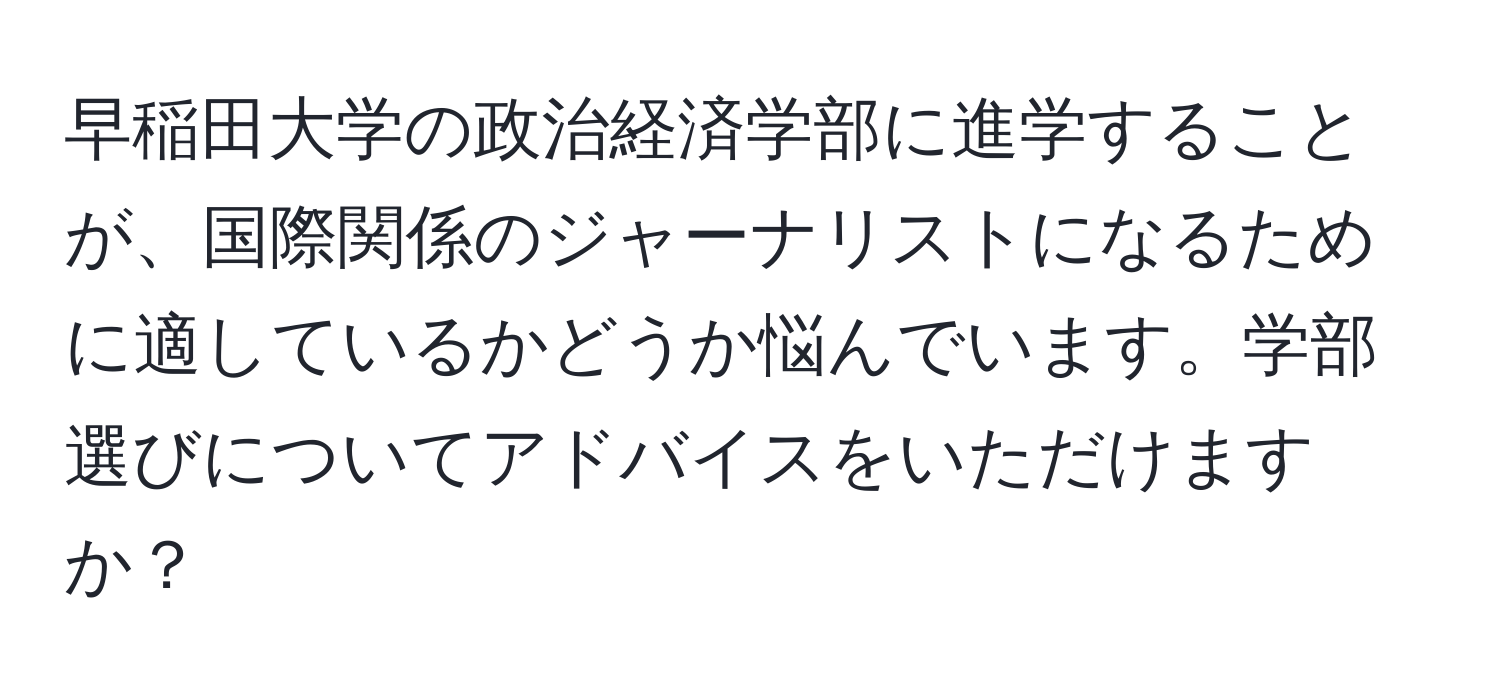 早稲田大学の政治経済学部に進学することが、国際関係のジャーナリストになるために適しているかどうか悩んでいます。学部選びについてアドバイスをいただけますか？