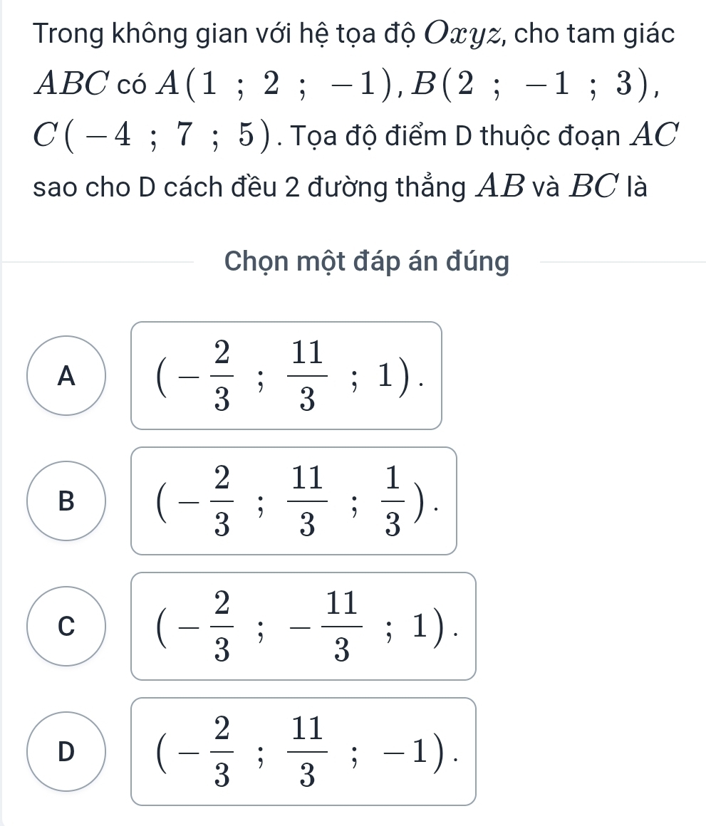 Trong không gian với hệ tọa độ Oxγz, cho tam giác
ABC có A(1;2;-1), B(2;-1;3),
C(-4;7;5). Tọa độ điểm D thuộc đoạn AC
sao cho D cách đều 2 đường thẳng AB và BC là
Chọn một đáp án đúng
A (- 2/3 ; 11/3 ;1).
B (- 2/3 ; 11/3 ; 1/3 ).
C (- 2/3 ;- 11/3 ;1).
D (- 2/3 ; 11/3 ;-1).