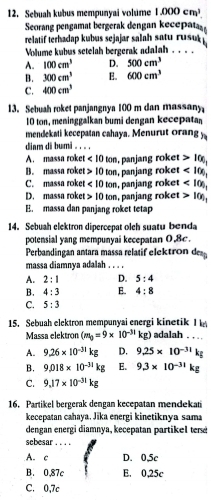 Sebuah kubus mempunyai volúme 1.000cm^3.
Seorang pengamat bergerak dengan kecepata
relatif terhadap kubus sejajar salah satu r  
Volume kubus setelah bergerak adalah . . .
A. 100cm^3 D. 500cm^3
B. 300cm^3 E. 600cm^3
C. 400cm^3
13. Sebuah roket panjangnya 100 m dan massany
10 ton, meninggalkan bumi dengan kecepata
mendekati kecepatan cahaya. Menurut orang y
diam di bumi。 . . .
A. massa roket <10ton</tex> , panjang roket 100,
B. massa roket 10ton , panjang roket <10)_1
C. massa roket <10ton</tex> , panjang roket <10)_1
D. massa roke 10ton , panjang roket 10)_1
E. massa dan panjang roket tetap
14. Sebuah elektron dipercepat olch suatu benda
potensial yang mempunyai kecepatan 0,8c.
Perbandingan antara massa relatif elektron d
massa diamnya adalah . . . .
A. 2:1 D. 5:4
B. 4:3 E. 4:8
C. 5:3
15. Sebuah elektron mempunyai energi kinetik I adalah . . . .
Massa elektron (m_0=9* 10^(-31)kg)
A. 9.26* 10^(-31)kg D. 9.25* 10^(-31)kg
B. 9.018* 10^(-31)kg E. 9.3* 10^(-31)kg
C. 9.17* 10^(-31)kg
16. Partikel bergerak dengan kecepatan mendekati
kecepatan cahaya, Jika energi kinetiknya sam
dengan energi diamnya, kecepatan partikel ter
sebesar_
A. c F D. 0,5c
B. 0,87c E. 0,25c
C. 0,7c