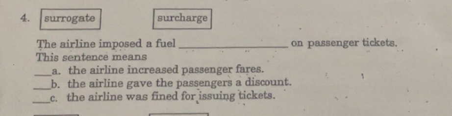 surrogate surcharge
The airline imposed a fuel_ on passenger tickets.
This sentence means
_a. the airline increased passenger fares.
_b. the airline gave the passengers a discount.
_c. the airline was fined for issuing tickets.