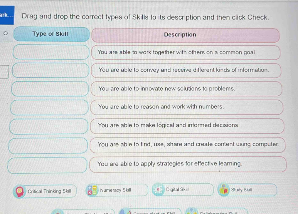 ark. Drag and drop the correct types of Skills to its description and then click Check.
Type of Skill Description
You are able to work together with others on a common goal.
You are able to convey and receive different kinds of information.
You are able to innovate new solutions to problems.
You are able to reason and work with numbers.
You are able to make logical and informed decisions.
You are able to find, use, share and create content using computer.
You are able to apply strategies for effective learning.
Critical Thinking Skill Numeracy Skill Digital Skill Study Skill