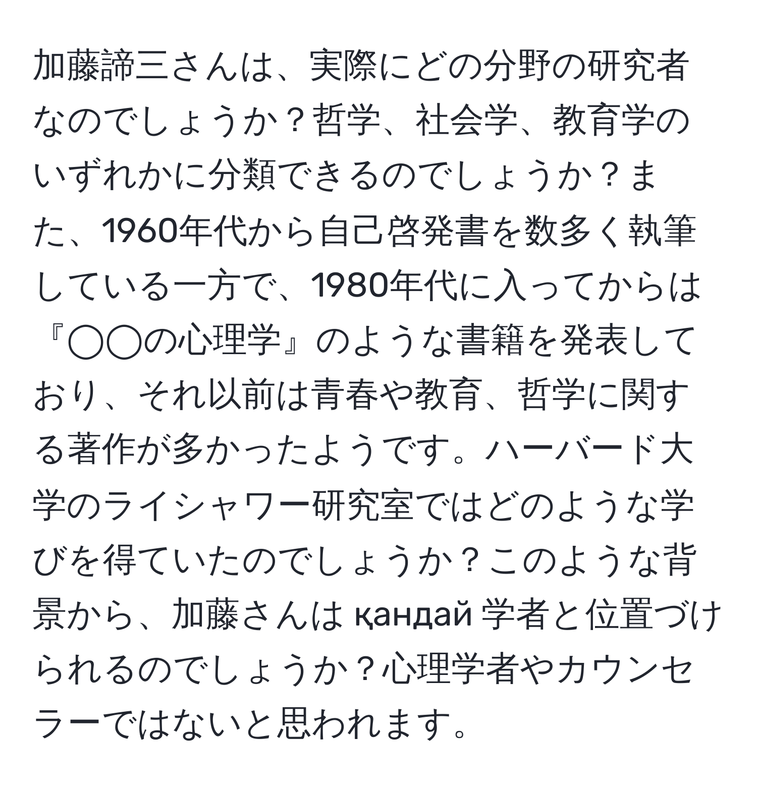 加藤諦三さんは、実際にどの分野の研究者なのでしょうか？哲学、社会学、教育学のいずれかに分類できるのでしょうか？また、1960年代から自己啓発書を数多く執筆している一方で、1980年代に入ってからは『◯◯の心理学』のような書籍を発表しており、それ以前は青春や教育、哲学に関する著作が多かったようです。ハーバード大学のライシャワー研究室ではどのような学びを得ていたのでしょうか？このような背景から、加藤さんは қандай 学者と位置づけられるのでしょうか？心理学者やカウンセラーではないと思われます。