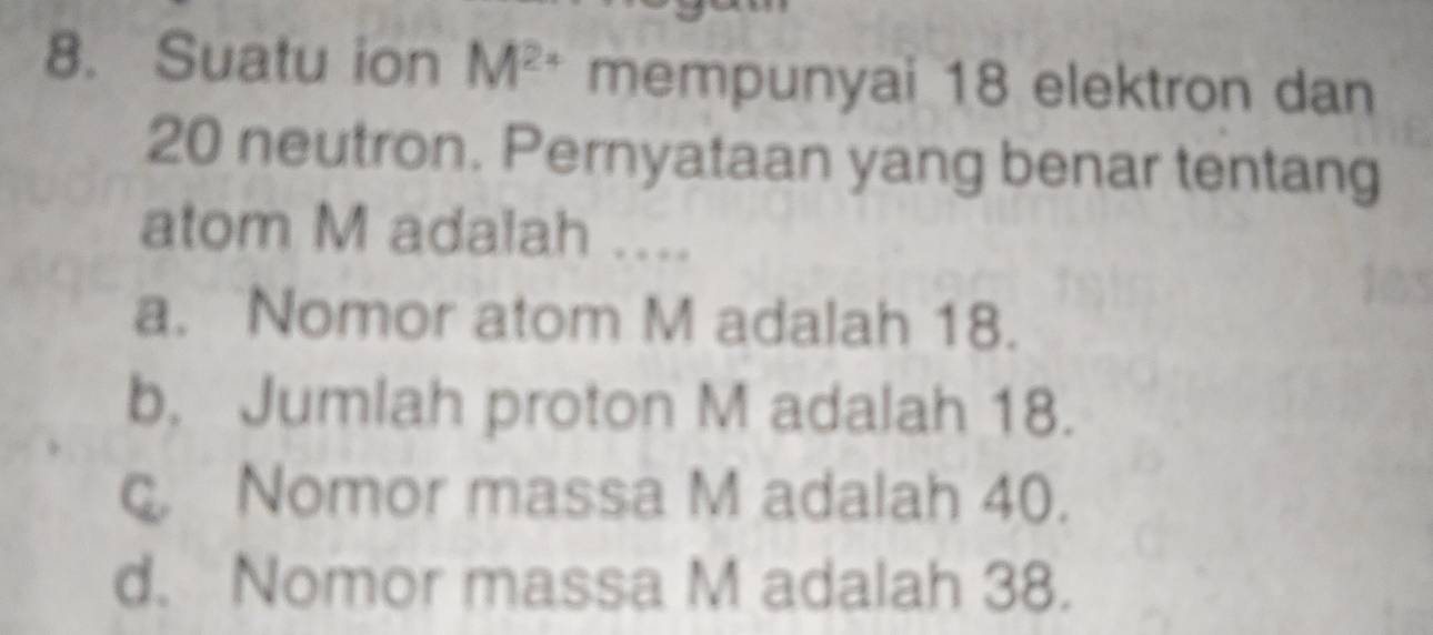 Suatu ion M^(2+) mempunyai 18 elektron dan
20 neutron. Pernyataan yang benar tentang
atom M adalah ....
a. Nomor atom M adalah 18.
b. Jumlah proton M adalah 18.
c. Nomor massa M adalah 40.
d. Nomor massa M adalah 38.