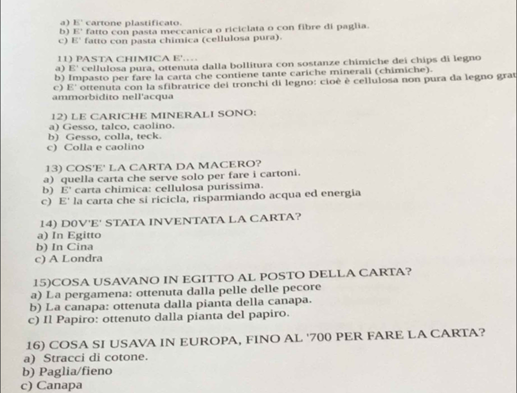 a) E' cartone plastificato.
b) E' fatto con pasta meccanica o riciclata o con fibre di paglia.
c) E' fatto con pasta chimica (cellulosa pura).
11) PASTA CHIMICA E'.…
a) E' cellulosa pura, ottenuta dalla bollitura con sostanze chímiche deí chips di legno
b) Impasto per fare la carta che contiene tante cariche minerali (chimiche).
c) E' ottenuta con la sfibratrice dei tronchi di legno: cioè è cellulosa non pura da legno grat
ammorbidito nell'acqua
12) LE CARICHE MINERALI SONO:
a) Gesso, talco, caolino.
b) Gesso, colla, teck.
c) Colla e caolino
13) COS'E' LA CARTA DA MACERO?
a) quella carta che serve solo per fare i cartoni.
b) E' carta chimica: cellulosa purissima.
c) E la carta che sí ricicla, risparmiando acqua ed energia
14) D0V'E' STATA INVENTATA LA CARTA?
a) In Egitto
b) In Cina
c) A Londra
15)COSA USAVANO IN EGITTO AL POSTO DELLA CARTA?
a) La pergamena: ottenuta dalla pelle delle pecore
b) La canapa: ottenuta dalla pianta della canapa.
c) Il Papiro: ottenuto dalla pianta del papiro.
16) COSA SI USAVA IN EUROPA, FINO AL ' 700 PER FARE LA CARTA?
a) Stracci di cotone.
b) Paglia/fieno
c) Canapa