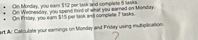 On Monday, you earn $12 per task and complete 5 tasks. 
On Wednesday, you spend third of what you earned on Monday. 
On Friday, you earn $15 per task and complete 7 tasks. 
art A: Calculate your earnings on Monday and Friday using multiplication.