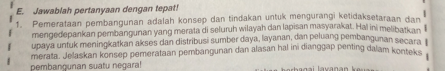 Jawablah pertanyaan dengan tepat! 
1. Pemerataan pembangunan adalah konsep dan tindakan untuk mengurangi ketidaksetaraan dan : 
mengedepankan pembangunan yang merata di seluruh wilayah dan lapisan masyarakat. Hal ini melibatkan 
B upaya untuk meningkatkan akses dan distribusi sumber daya, layanan, dan peluang pembangunan secara 
merata. Jelaskan konsep pemerataan pembangunan dan alasan hal ini dianggap penting dalam konteks 
8 
pembangunan suatu negara!