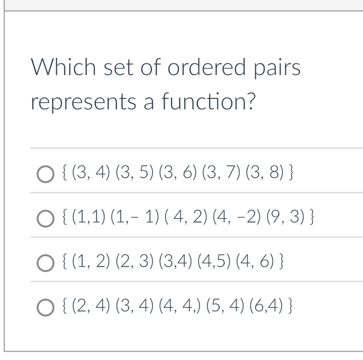 Which set of ordered pairs
represents a function?
 (3,4)(3,5)(3,6)(3,7)(3,8)
 (1,1)(1,-1)(4,2)(4,-2)(9,3)
 (1,2)(2,3)(3,4)(4,5)(4,6)