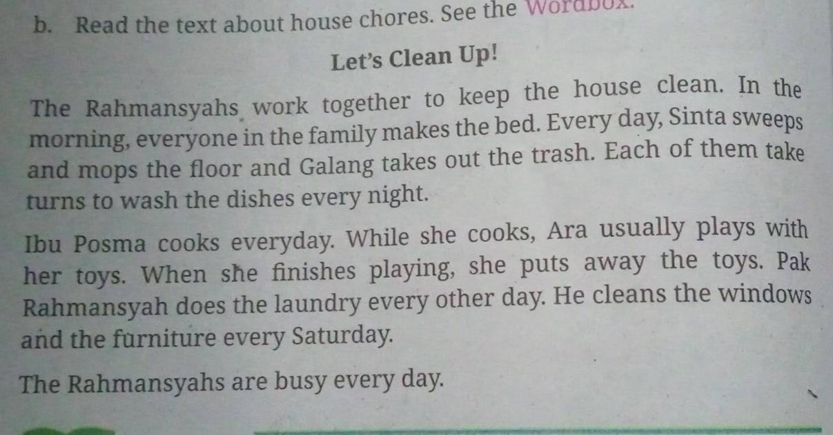 Read the text about house chores. See the Wordbox. 
Let’s Clean Up! 
The Rahmansyahs work together to keep the house clean. In the 
morning, everyone in the family makes the bed. Every day, Sinta sweeps 
and mops the floor and Galang takes out the trash. Each of them take 
turns to wash the dishes every night. 
Ibu Posma cooks everyday. While she cooks, Ara usually plays with 
her toys. When she finishes playing, she puts away the toys. Pak 
Rahmansyah does the laundry every other day. He cleans the windows 
and the furniture every Saturday. 
The Rahmansyahs are busy every day.