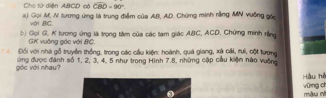 Cho tử diện ABCD có widehat CBD=90°. 
a) Gọi M, N tương ứng là trung điểm của AB, AD. Chứng minh rằng MN vuông góc
với BC. 
b) Gọi G, K tương ứng là trọng tâm của các tam giác ABC, ACD. Chứng minh rằng 
GK vuông góc với BC. 
7.4. Đối với nhà gỗ truyền thống, trong các cấu kiện: hoành, quá giang, xà cái, rui, cột tương 
ứng được đánh số 1, 2, 3, 4, 5 như trong Hình 7.8, những cặp cấu kiện nào vuông 
góc với nhau? 
Hầu hé 
vững ch 
❸ màu nh