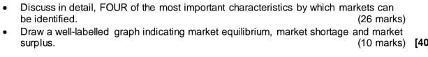 Discuss in detail, FOUR of the most important characteristics by which markets can 
be identified. (26 marks) 
Draw a well-labelled graph indicating market equilibrium, market shortage and market 
surplus. (10 marks) [40