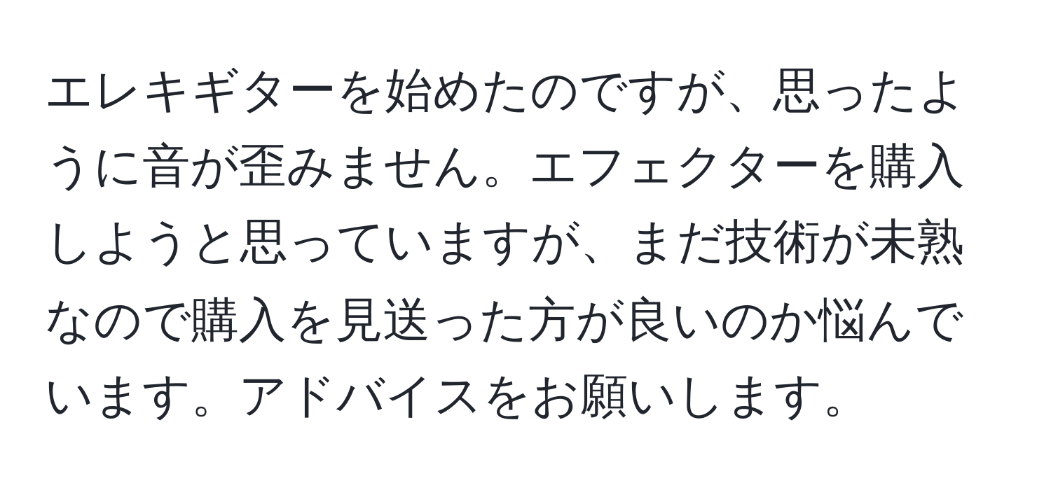 エレキギターを始めたのですが、思ったように音が歪みません。エフェクターを購入しようと思っていますが、まだ技術が未熟なので購入を見送った方が良いのか悩んでいます。アドバイスをお願いします。