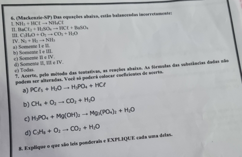 (Mackenzie-SP) Das equações abaixo, estão balanceadas incorretamente:
I. NH_3+HClto NH_4Cl
II. BaCl_2+H_2SO_4to HCl+BaSO_4
III. C_2H_6O+O_2to CO_2+H_2O
IV. N_2+H_2to NH_3
a) Somente I e II.
b) Somente I e III. c) Somente II e IV.
d) Somente II, III e IV.
7. Acerte, pelo método das tentativas, as reações abaixo. As fórmulas das substâncias dadas não
e) Todas.
podem ser alteradas. Você só poderá colocar coeficientes de acerto.
a) PCl_5+H_2Oto H_3PO_4+HCl
b) CH_4+O_2to CO_2+H_2O
c) H_3PO_4+Mg(OH)_2to Mg_3(PO_4)_2+H_2O
d) C_3H_8+O_2to CO_2+H_2O
8. Explique o que são leis ponderais e EXPLIQUE cada uma delas.