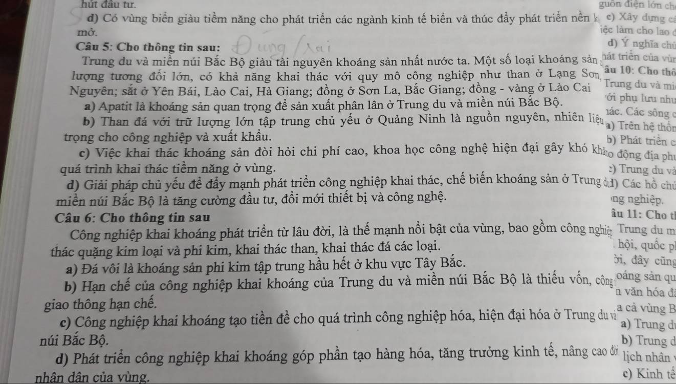 hút đầu tư. guồn điện lớn ch
đ) Có vùng biển giàu tiềm năng cho phát triển các ngành kinh tế biển và thúc đầy phát triển nền k c) Xây dựng cá
mở. ệc làm cho lao 
Câu 5: Cho thông tin sau:
d) Ý nghĩa chủ
Trung du và miền núi Bắc Bộ giàu tài nguyên khoáng sản nhất nước ta. Một số loại khoáng sản hát triển của vùn
lượng tương đối lớn, có khả năng khai thác với quy mô công nghiệp như than ở Lạng Sơn  âu 10: Cho thô
Nguyên; sắt ở Yên Bái, Lào Cai, Hà Giang; đồng ở Sơn La, Bắc Giang; đồng - vàng ở Lào Cai Trung du và mi
a) Apatit là khoáng sản quan trọng để sản xuất phân lân ở Trung du và miền núi Bắc Bộ.
ới  phụ lưu như
Các. Các sông c
b) Than đá với trữ lượng lớn tập trung chủ yếu ở Quảng Ninh là nguồn nguyên, nhiên liệu a)  Trên hệ thốn
trọng cho công nghiệp và xuất khẩu.
b) Phát triển c
c) Việc khai thác khoáng sản đòi hỏi chi phí cao, khoa học công nghệ hiện đại gây khó khảo động địa phí
quá trình khai thác tiểm năng ở vùng. :) Trung du và
d) Giải pháp chủ yếu để đầy mạnh phát triển công nghiệp khai thác, chế biến khoáng sản ở Trung đđ) Các hồ chủ
miền núi Bắc Bộ là tăng cường đầu tư, đổi mới thiết bị và công nghệ.  ng nghiệp.
Câu 6: Cho thông tin sau
âu 11: Cho t
Công nghiệp khai khoáng phát triển từ lâu đời, là thế mạnh nổi bật của vùng, bao gồm công nghiệ Trung du m
thác quặng kim loại và phi kim, khai thác than, khai thác đá các loại.
hội, quốc p
a) Đá vôi là khoáng sản phi kim tập trung hầu hết ở khu vực Tây Bắc.
ời, đây cũng
b) Hạn chế của công nghiệp khai khoáng của Trung du và miền núi Bắc Bộ là thiếu vốn, công oáng sản qu
n văn hóa đá
giao thông hạn chế.
a cả vùng B
c) Công nghiệp khai khoáng tạo tiền đề cho quá trình công nghiệp hóa, hiện đại hóa ở Trung du v a) rung d
núi Bắc Bộ. b) Trung d
d) Phát triển công nghiệp khai khoáng góp phần tạo hàng hóa, tăng trưởng kinh tế, nâng cao đời lịch nhân
nhân dân của vùng. c) Kinh tế