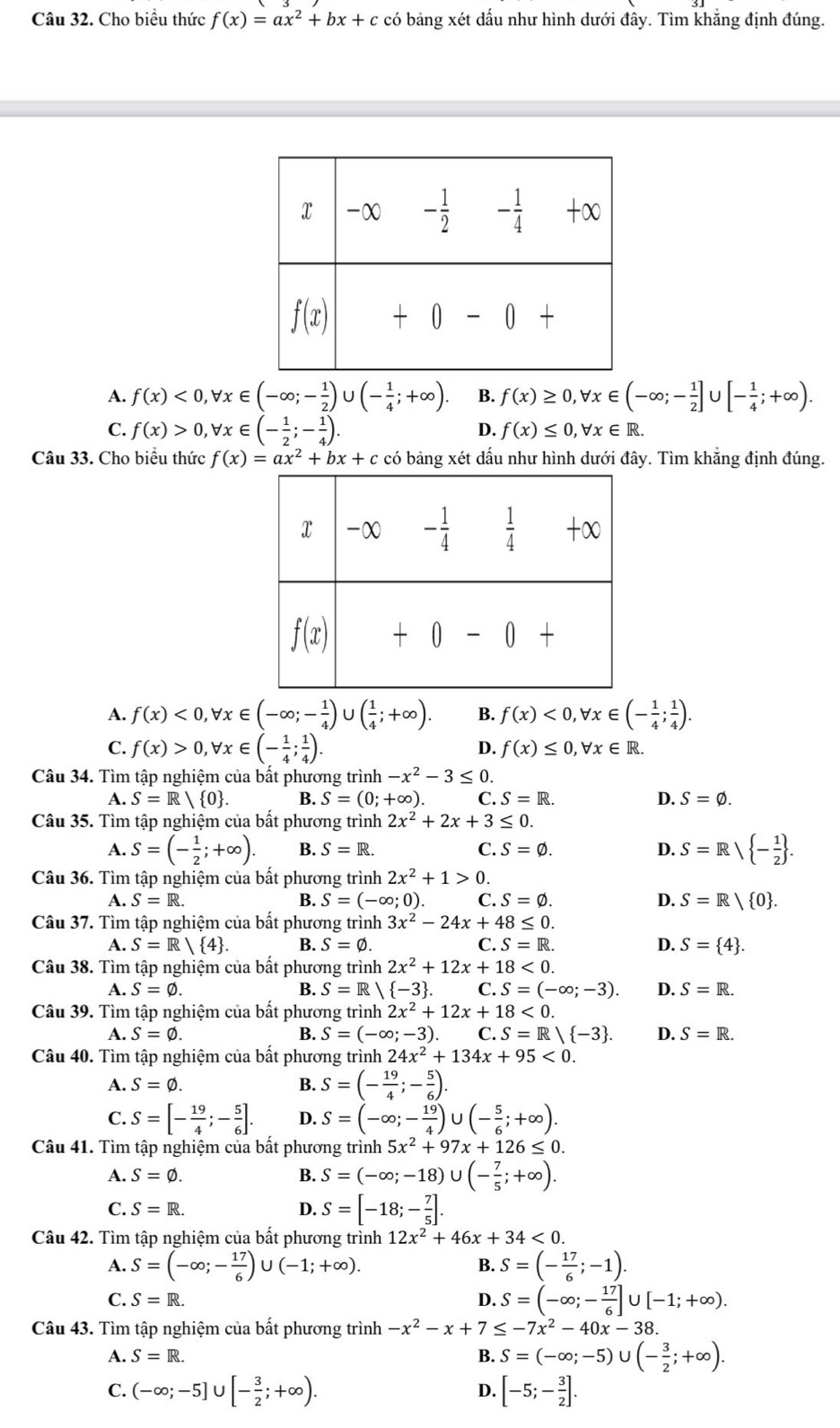 Cho biểu thức f(x)=ax^2+bx+c có bảng xét dấu như hình dưới đây. Tìm khắng định đúng.
A. f(x)<0,forall x∈ (-∈fty ;- 1/2 ) U (- 1/4 ;+∈fty ). B. f(x)≥ 0,forall x∈ (-∈fty ;- 1/2 ]∪ [- 1/4 ;+∈fty ).
C. f(x)>0,forall x∈ (- 1/2 ;- 1/4 ). f(x)≤ 0,forall x∈ R.
D.
Câu 33. Cho biểu thức f(x)=ax^2+bx+c có bảng xét dấu như hình dưới đây. Tìm khắng định đúng.
A. f(x)<0,forall x∈ (-∈fty ;- 1/4 ) U ( 1/4 ;+∈fty ). B. f(x)<0,forall x∈ (- 1/4 ; 1/4 ).
C. f(x)>0,forall x∈ (- 1/4 ; 1/4 ).
D. f(x)≤ 0,forall x∈ R.
Câu 34. Tìm tập nghiệm của bất phương trình -x^2-3≤ 0.
A. S=R/ 0 . B. S=(0;+∈fty ). C. S=R. D. S=varnothing .
Câu 35. Tìm tập nghiệm của bất phương trình 2x^2+2x+3≤ 0.
A. S=(- 1/2 ;+∈fty ). B. S=R. C. S=varnothing . D. S=Rvee  - 1/2  .
Câu 36. Tìm tập nghiệm của bất phương trình 2x^2+1>0.
A. S=R. B. S=(-∈fty ;0). C. S=varnothing . D. S=R/ 0 .
Câu 37. Tìm tập nghiệm của bất phương trình 3x^2-24x+48≤ 0.
A. S=R/UNK> B. S=varnothing . C. S=R. D. S= 4 .
Câu 38. Tìm tập nghiệm của bất phương trình 2x^2+12x+18<0.
A. S=varnothing . B. S=R/ -3 . C. S=(-∈fty ;-3). D. S=R.
Câu 39. Tìm tập nghiệm của bất phương trình 2x^2+12x+18<0.
A. S=varnothing . B. S=(-∈fty ;-3). C.S=R/ -3 . D. S=R.
Câu 40. Tìm tập nghiệm của bất phương trình 24x^2+134x+95<0.
A. S=varnothing . B. S=(- 19/4 ;- 5/6 ).
C. S=[- 19/4 ;- 5/6 ]. D. S=(-∈fty ;- 19/4 )∪ (- 5/6 ;+∈fty ).
Câu 41. Tìm tập nghiệm của bất phương trình 5x^2+97x+126≤ 0.
A. S=varnothing . B. S=(-∈fty ;-18)∪ (- 7/5 ;+∈fty ).
C. S=R. D. S=[-18;- 7/5 ].
Câu 42. Tìm tập nghiệm của bất phương trình 12x^2+46x+34<0.
A. S=(-∈fty ;- 17/6 ) U (-1;+∈fty ). B. S=(- 17/6 ;-1).
C. S=R. D. S=(-∈fty ;- 17/6 ]∪ [-1;+∈fty ).
Câu 43. Tìm tập nghiệm của bất phương trình -x^2-x+7≤ -7x^2-40x-38.
A. S=R. B. S=(-∈fty ;-5) ∪ (- 3/2 ;+∈fty ).
C. (-∈fty ;-5]∪ [- 3/2 ;+∈fty ). [-5;- 3/2 ].
D.