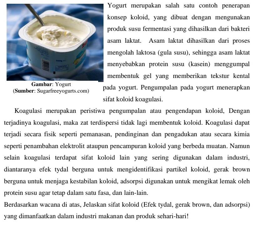 ogurt merupakan salah satu contoh penerapan 
onsep koloid, yang dibuat dengan mengunakan 
roduk susu fermentasi yang dihasilkan dari bakteri 
sam laktat. Asam laktat dihasilkan dari proses 
engolah laktosa (gula susu), sehingga asam laktat 
enyebabkan protein susu (kasein) menggumpal 
embentuk gel yang memberikan tekstur kental 
(Sumber: Sugarfreeyogurts.com) pada yogurt. Pengumpalan pada yogurt menerapkan 
sifat koloid koagulasi. 
Koagulasi merupakan peristiwa pengumpalan atau pengendapan koloid, Dengan 
terjadinya koagulasi, maka zat terdispersi tidak lagi membentuk koloid. Koagulasi dapat 
terjadi secara fisik seperti pemanasan, pendinginan dan pengadukan atau secara kimia 
seperti penambahan elektrolit ataupun pencampuran koloid yang berbeda muatan. Namun 
selain koagulasi terdapat sifat koloid lain yang sering digunakan dalam industri, 
diantaranya efek tydal berguna untuk mengidentifikasi partikel koloid, gerak brown 
berguna untuk menjaga kestabilan koloid, adsorpsi digunakan untuk mengikat lemak oleh 
protein susu agar tetap dalam satu fasa, dan lain-lain. 
Berdasarkan wacana di atas, Jelaskan sifat koloid (Efek tydal, gerak brown, dan adsorpsi) 
yang dimanfaatkan dalam industri makanan dan produk sehari-hari!