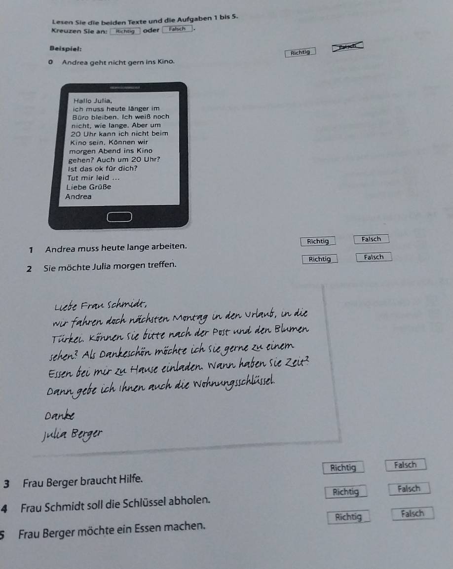 Lesen Sie die beiden Texte und die Aufgaben 1 bis 5.
Kreuzen Sie an: Richtig oder Falsch _.
Beispiel:
Richtig Paloct
0 Andrea geht nicht gern ins Kino.
Hallo Julia,
ich muss heute länger im
Büro bleiben, Ich weiß noch
nicht, wie lange. Aber um
20 Uhr kann ich nicht beim
Kino sein. Können wir
morgen Abend ins Kino
gehen? Auch um 20 Uhr?
Ist das ok für dich?
Tut mir leid ...
Liebe Grüße
Andrea
1 Andrea muss heute lange arbeiten. Richtig Falsch
2 Sie möchte Julia morgen treffen. Richtig Falsch
Liebe Frau schmidt,
wir fahren doch nächsten Montag in den Urlaub, in die
Türkei. Können sie bitte nach der Post und den Blumen
sehen? Als Dankeschön möchte ich sie gerne zu einem
Essen bei mir zu Hause einladen. Wann haben sie Zeit?
Dann gebe ich Ihnen auch die Wohnungsschlüssel.
Danke
Julia Berger
Richtig Falsch
3 Frau Berger braucht Hilfe.
4 Frau Schmidt soll die Schlüssel abholen. Richtig Falsch
Richtig Falsch
5 Frau Berger möchte ein Essen machen.