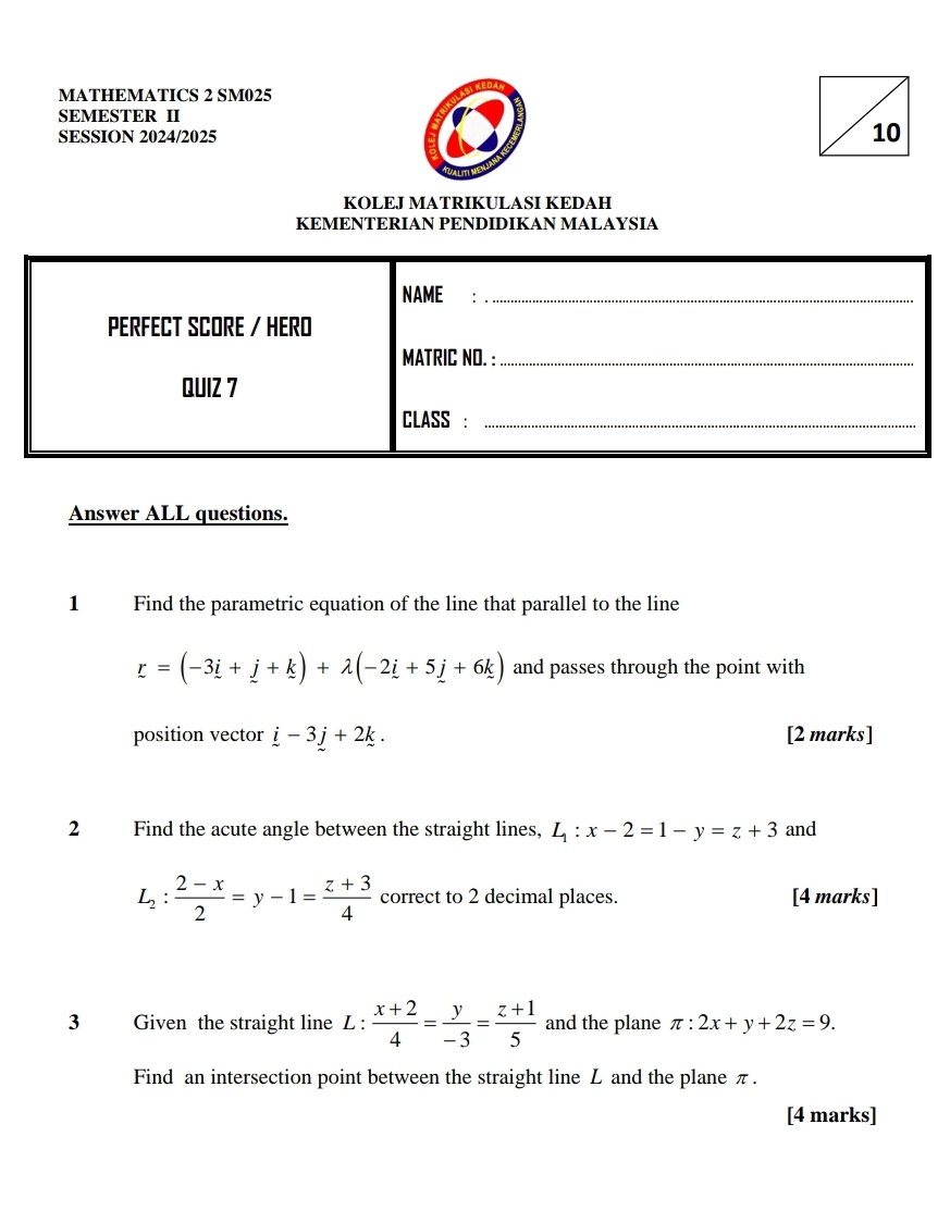 MATHEMATICS 2 SM025 
SEMESTER II 
SESSION 2024/2025 
KOLEJ MATRIKULASI KEDAH 
KEMENTERIAN PENDIDIKAN MALAYSIA 
NAME:_ 
PERFECT SCORE / HERO 
MATRIC NO. :_ 
QUIZ 7 
CLASS :_ 
Answer ALL questions. 
1 Find the parametric equation of the line that parallel to the line
r=(-3i+j+k)+lambda (-2i+5j+6k) and passes through the point with 
position vector i-3j+2k. [2 marks] 
2 Find the acute angle between the straight lines, L_1:x-2=1-y=z+3 and
L_2: (2-x)/2 =y-1= (z+3)/4  correct to 2 decimal places. [4 marks] 
3 Given the straight line L :  (x+2)/4 = y/-3 = (z+1)/5  and the plane π :2x+y+2z=9. 
Find an intersection point between the straight line L and the plane π. 
[4 marks]