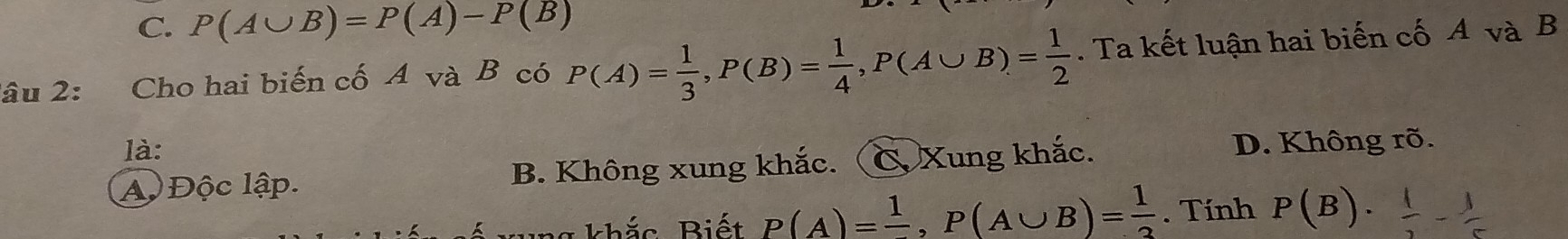 C. P(A∪ B)=P(A)-P(B)
lâu 2: Cho hai biến cố A và B có P(A)= 1/3 , P(B)= 1/4 , P(A∪ B)= 1/2 . Ta kết luận hai biến cố A và B
là:
Aộ Độc lập. B. Không xung khắc. C. Xung khắc.
D. Không rõ.
g khắc Biết P(A)=frac 1, P(A∪ B)= 1/2 . Tính