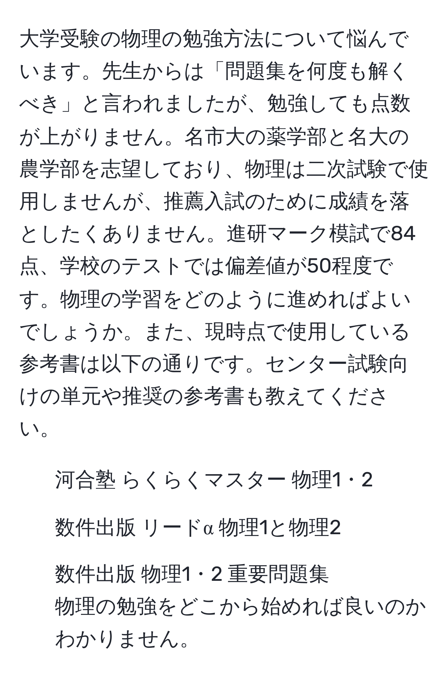 大学受験の物理の勉強方法について悩んでいます。先生からは「問題集を何度も解くべき」と言われましたが、勉強しても点数が上がりません。名市大の薬学部と名大の農学部を志望しており、物理は二次試験で使用しませんが、推薦入試のために成績を落としたくありません。進研マーク模試で84点、学校のテストでは偏差値が50程度です。物理の学習をどのように進めればよいでしょうか。また、現時点で使用している参考書は以下の通りです。センター試験向けの単元や推奨の参考書も教えてください。  
- 河合塾 らくらくマスター 物理1・2  
- 数件出版 リードα 物理1と物理2  
- 数件出版 物理1・2 重要問題集  
物理の勉強をどこから始めれば良いのかわかりません。