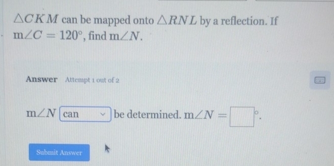 △ CKM can be mapped onto △ RNL by a reflection. If
m∠ C=120° , find m∠ N. 
Answer Attempt 1 out of 2
m∠ N can be determined. m∠ N=□°. 
Submit Answer