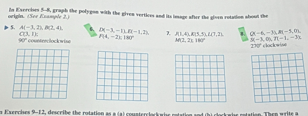 In Exercises 5-8, graph the polygon with the given vertices and its image after the given rotation about the 
origin. (See Example 2.) 
5. A(-3,2), B(2,4), 6. D(-3,-1), E(-1,2), 7. J(1,4), K(5,5), L(7,2), 8. Q(-6,-3), R(-5,0),
C(3,1);
90° counterclockwise F(4,-2); 180° S(-3,0), T(-1,-3);
M(2,2); 180°
270° clockwise 
n Exercises 9-12, describe the rotation as a (a) counterclockwise rotation and (b) clockwise rotation. Then write a