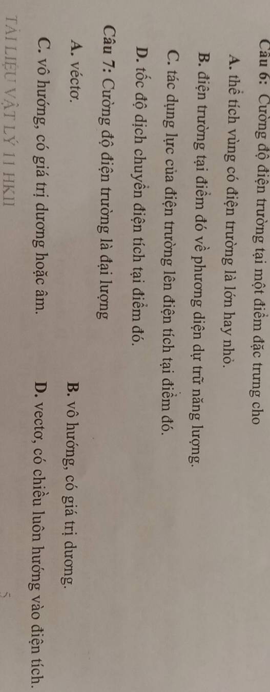 Cường độ điện trường tại một điểm đặc trưng cho
A. thể tích vùng có điện trường là lớn hay nhỏ.
B. điện trường tại điểm đó về phương diện dự trữ năng lượng.
C. tác dụng lực của điện trường lên điện tích tại điểm đó.
D. tốc độ dịch chuyển điện tích tại điểm đó.
Câu 7: Cường độ điện trường là đại lượng
A. vécto. B. vô hướng, có giá trị dương.
C. vô hướng, có giá trị dương hoặc âm. D. vectơ, có chiều luôn hướng vào điện tích.
tải liệU Vật lý 11 hKII