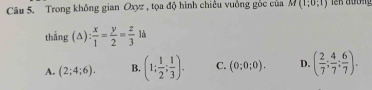 Trong không gian Oxyz , tọa độ hình chiếu vuông góc của M(1;0;1) l ên đường
thẳng (△) : x/1 = y/2 = z/3 la
A. (2;4;6). B. (1; 1/2 ; 1/3 ). C. (0;0;0). D. ( 2/7 ; 4/7 ; 6/7 ).