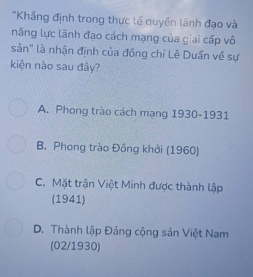 “Khẳng định trong thực tế quyền lãnh đạo và
năng lực lãnh đạo cách mạng của giai cấp vô
sản" là nhận định của đồng chí Lê Duẩn về sự
kiện nào sau đây?
A. Phong trào cách mạng 1930-1931
B. Phong trào Đồng khởi (1960)
C. Mặt trận Việt Minh được thành lập
(1941)
D. Thành lập Đảng cộng sản Việt Nam
(02/1930)